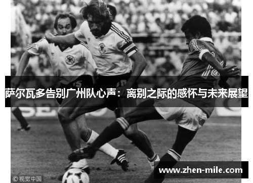 萨尔瓦多告别广州队心声:离别之际的感怀与未来展望
