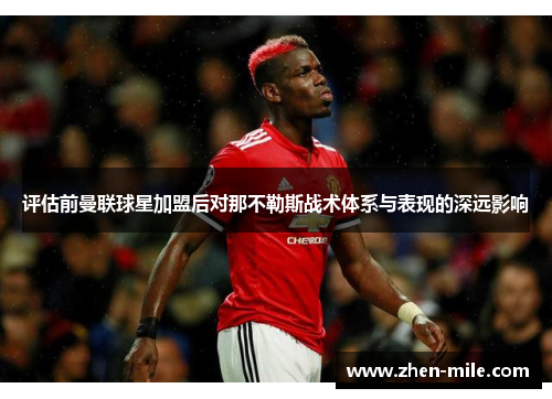 评估前曼联球星加盟后对那不勒斯战术体系与表现的深远影响