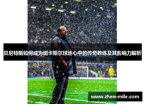 贝尼特斯如何成为纽卡斯尔球迷心中的传奇教练及其影响力解析