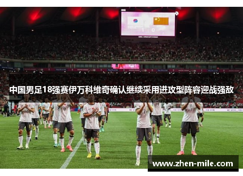 中国男足18强赛伊万科维奇确认继续采用进攻型阵容迎战强敌 中国男足18强赛伊万科维奇确认继续采用进攻型阵容迎战强敌