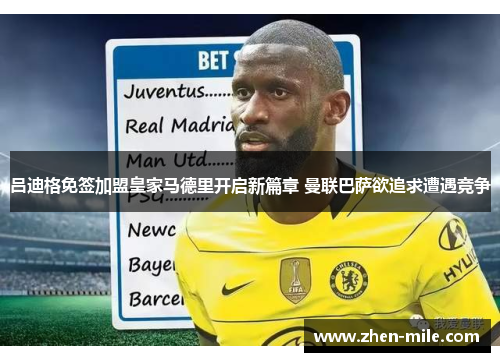 吕迪格免签加盟皇家马德里开启新篇章 曼联巴萨欲追求遭遇竞争