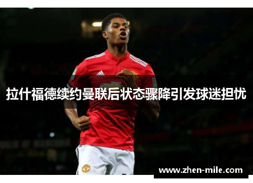 拉什福德续约曼联后状态骤降引发球迷担忧 拉什福德续约曼联后状态骤降引发球迷担忧