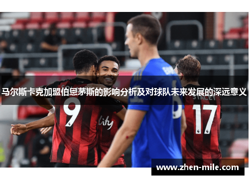 马尔斯卡克加盟伯恩茅斯的影响分析及对球队未来发展的深远意义